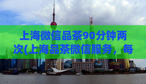 上海微信品茶90分钟两次(上海品茶微信服务，每次约90分钟)
