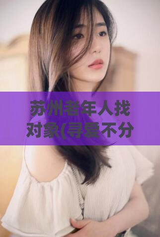 苏州老年人找对象(寻爱不分年龄：苏州老年人也需找对象)