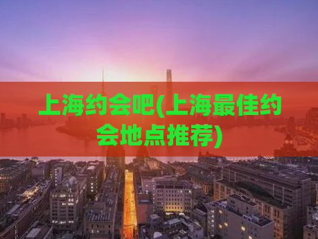 上海约会吧(上海最佳约会地点推荐)