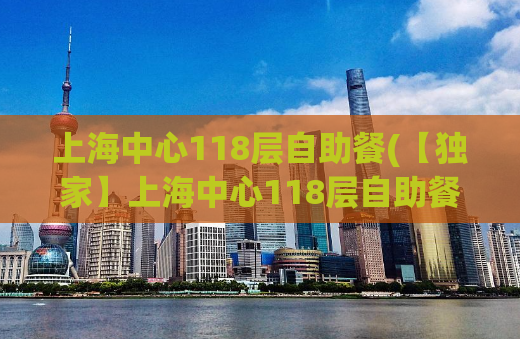 上海中心118层自助餐(【独家】上海中心118层自助餐，为你揭秘美食盛宴！)