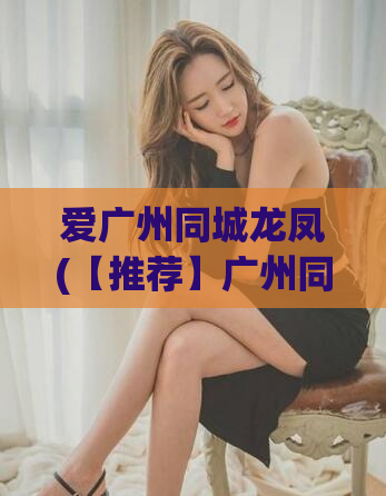 爱广州同城龙凤(【推荐】广州同城龙凤交友网，出色的交友平台)