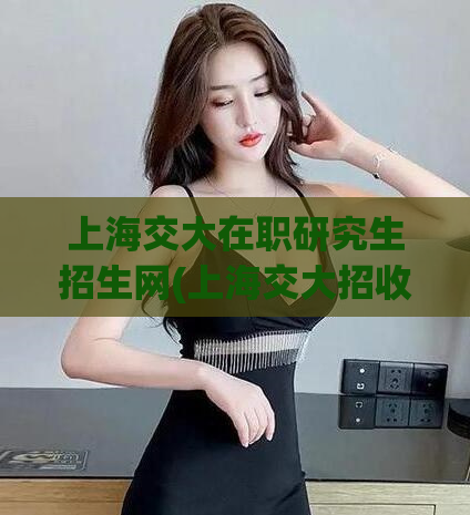 上海交大在职研究生招生网(上海交大招收在职研究生，报名方式请查阅官网)