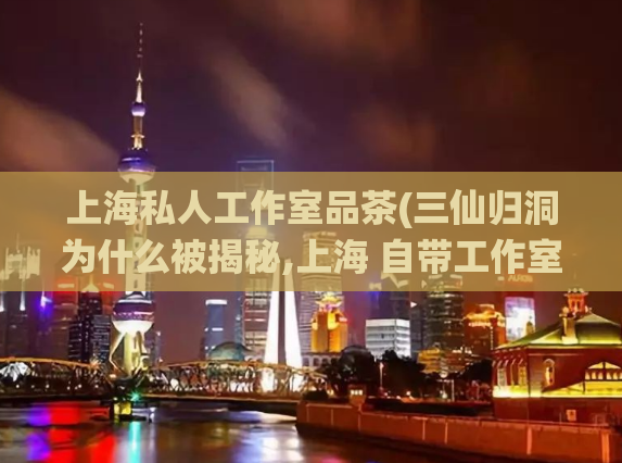 上海私人工作室品茶(三仙归洞为什么被揭秘,上海 自带工作室女)