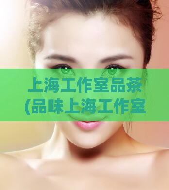 上海工作室品茶(品味上海工作室：畅想品茶文化之美)