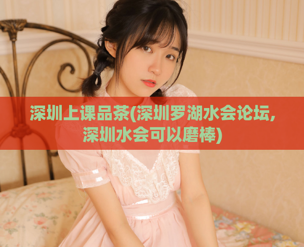 深圳上课品茶(深圳罗湖水会论坛,深圳水会可以磨棒)