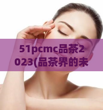 51pcmc品茶2023(品茶界的未来：探析51pcmc走向2023)