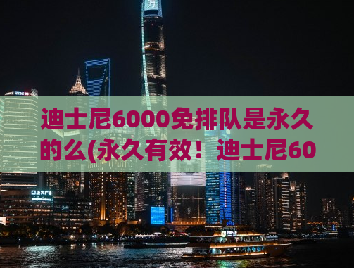 迪士尼6000免排队是永久的么(永久有效！迪士尼6000免排队等你来体验！)