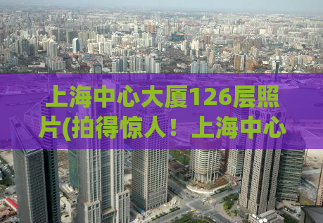 上海中心大厦126层照片(拍得惊人！上海中心大厦126层照片首次曝光)