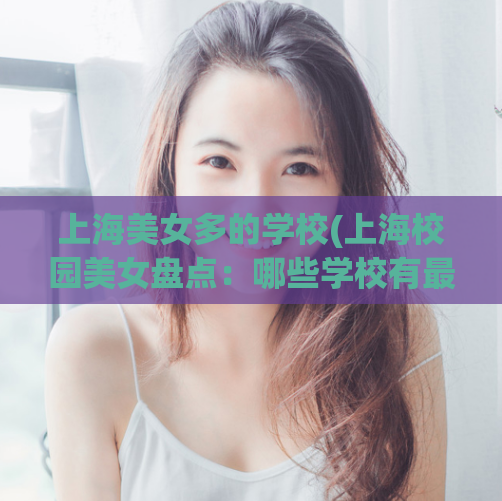 上海美女多的学校(上海校园美女盘点：哪些学校有最多的校花？)