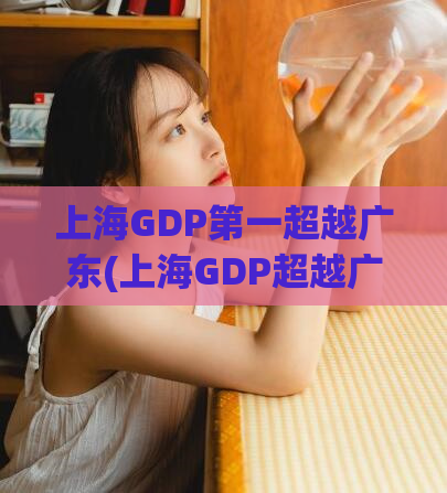 上海GDP第一超越广东(上海GDP超越广东成为第一大省份)