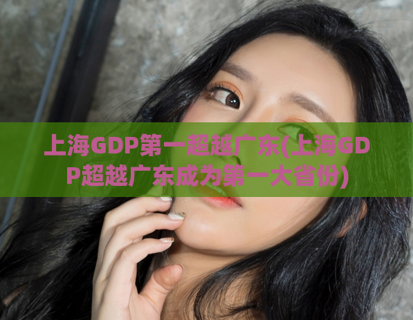 上海GDP第一超越广东(上海GDP超越广东成为第一大省份)