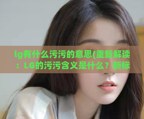 lg有什么污污的意思(重新解读：LG的污污含义是什么？新标题：揭秘LG品牌的淫秽内涵)