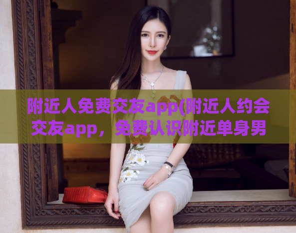 附近人免费交友app(附近人约会交友app，免费认识附近单身男女)