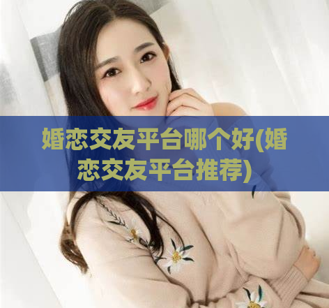 婚恋交友平台哪个好(婚恋交友平台推荐)