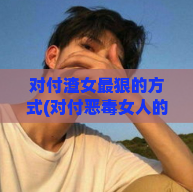 对付渣女最狠的方式(对付恶毒女人的极端方法)