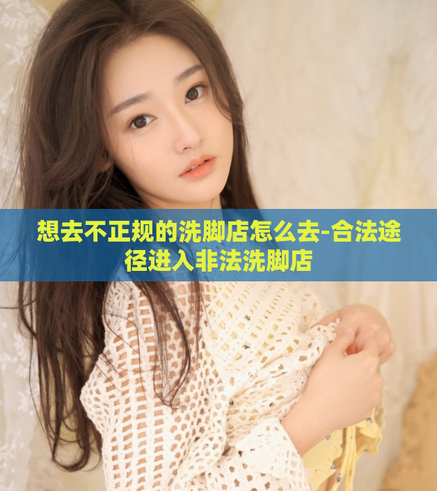 想去不正规的洗脚店怎么去-合法途径进入非法洗脚店