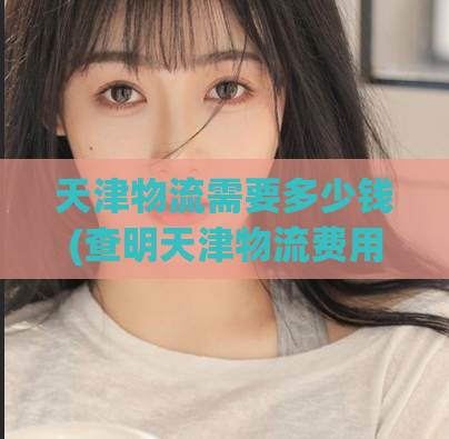 天津物流需要多少钱(查明天津物流费用)