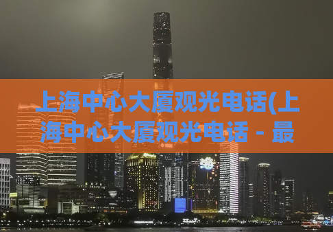 上海中心大厦观光电话(上海中心大厦观光电话 - 最新咨询及预约方式)