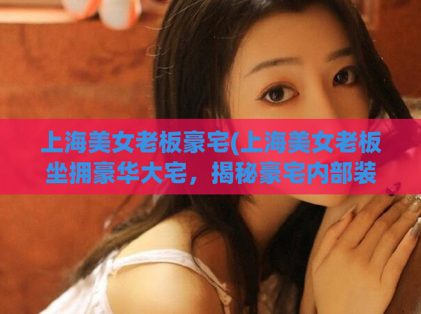 上海美女老板豪宅(上海美女老板坐拥豪华大宅，揭秘豪宅内部装修！)