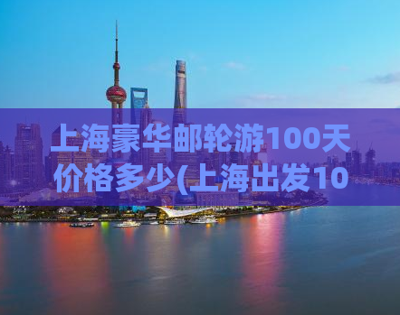 上海豪华邮轮游100天价格多少(上海出发100天豪华邮轮游价格是多少？)