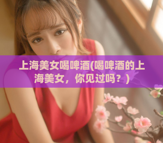 上海美女喝啤酒(喝啤酒的上海美女，你见过吗？)