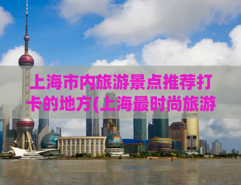 上海市内旅游景点推荐打卡的地方(上海最时尚旅游景点，让你留下不可错过的足迹！)