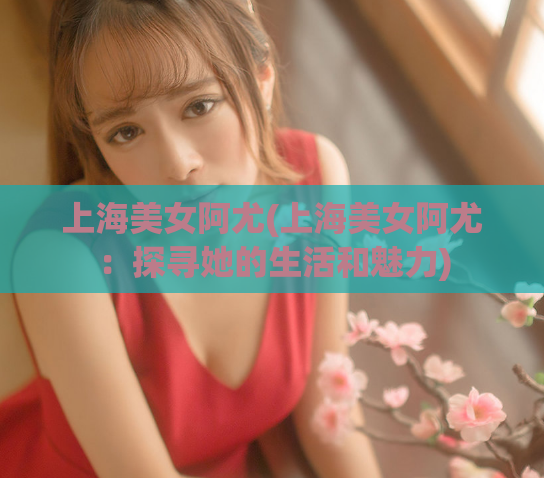 上海美女阿尤(上海美女阿尤：探寻她的生活和魅力)